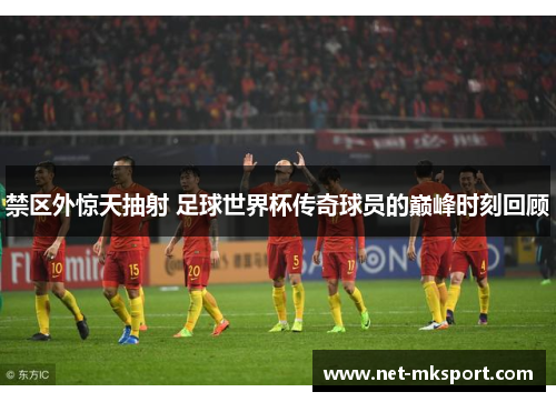 禁区外惊天抽射 足球世界杯传奇球员的巅峰时刻回顾