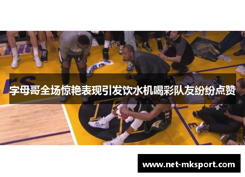 字母哥全场惊艳表现引发饮水机喝彩队友纷纷点赞