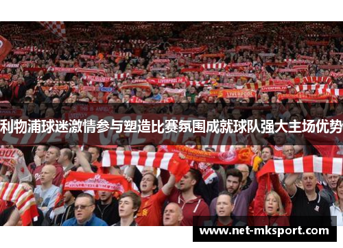 利物浦球迷激情参与塑造比赛氛围成就球队强大主场优势