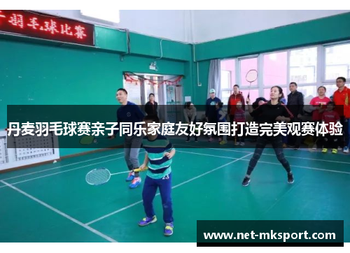 丹麦羽毛球赛亲子同乐家庭友好氛围打造完美观赛体验