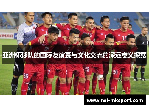 亚洲杯球队的国际友谊赛与文化交流的深远意义探索