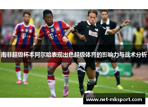 南非超级杯本阿尔哈表现出色超级体育的影响力与战术分析