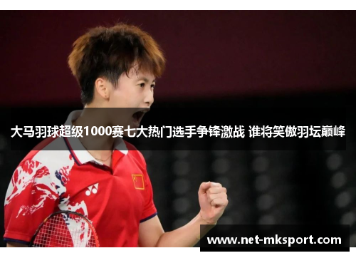 大马羽球超级1000赛七大热门选手争锋激战 谁将笑傲羽坛巅峰