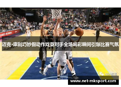 迈克·康利巧妙假动作戏耍对手全场喝彩瞬间引爆比赛气氛
