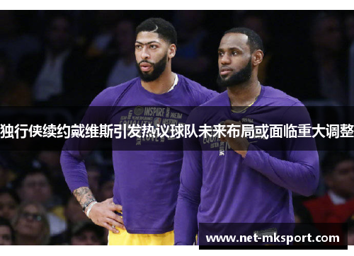 独行侠续约戴维斯引发热议球队未来布局或面临重大调整